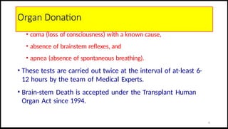 Organ Donation
• coma (loss of consciousness) with a known cause,
• absence of brainstem reflexes, and
• apnea (absence of spontaneous breathing).
• These tests are carried out twice at the interval of at-least 6-
12 hours by the team of Medical Experts.
• Brain-stem Death is accepted under the Transplant Human
Organ Act since 1994.
31
 