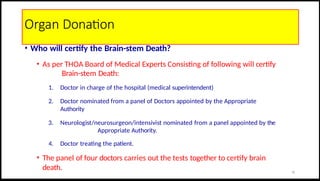 Organ Donation
• Who will certify the Brain-stem Death?
• As per THOA Board of Medical Experts Consisting of following will certify
Brain-stem Death:
1. Doctor in charge of the hospital (medical superintendent)
2. Doctor nominated from a panel of Doctors appointed by the Appropriate
Authority
3. Neurologist/neurosurgeon/intensivist nominated from a panel appointed by the
Appropriate Authority.
4. Doctor treating the patient.
• The panel of four doctors carries out the tests together to certify brain
death. 32
 