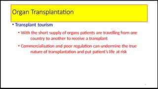 Organ Transplantation
• Transplant tourism
• With the short supply of organs patients are travelling from one
country to another to receive a transplant
• Commercialisation and poor regulation can undermine the true
nature of transplantation and put patient’s life at risk
6
 