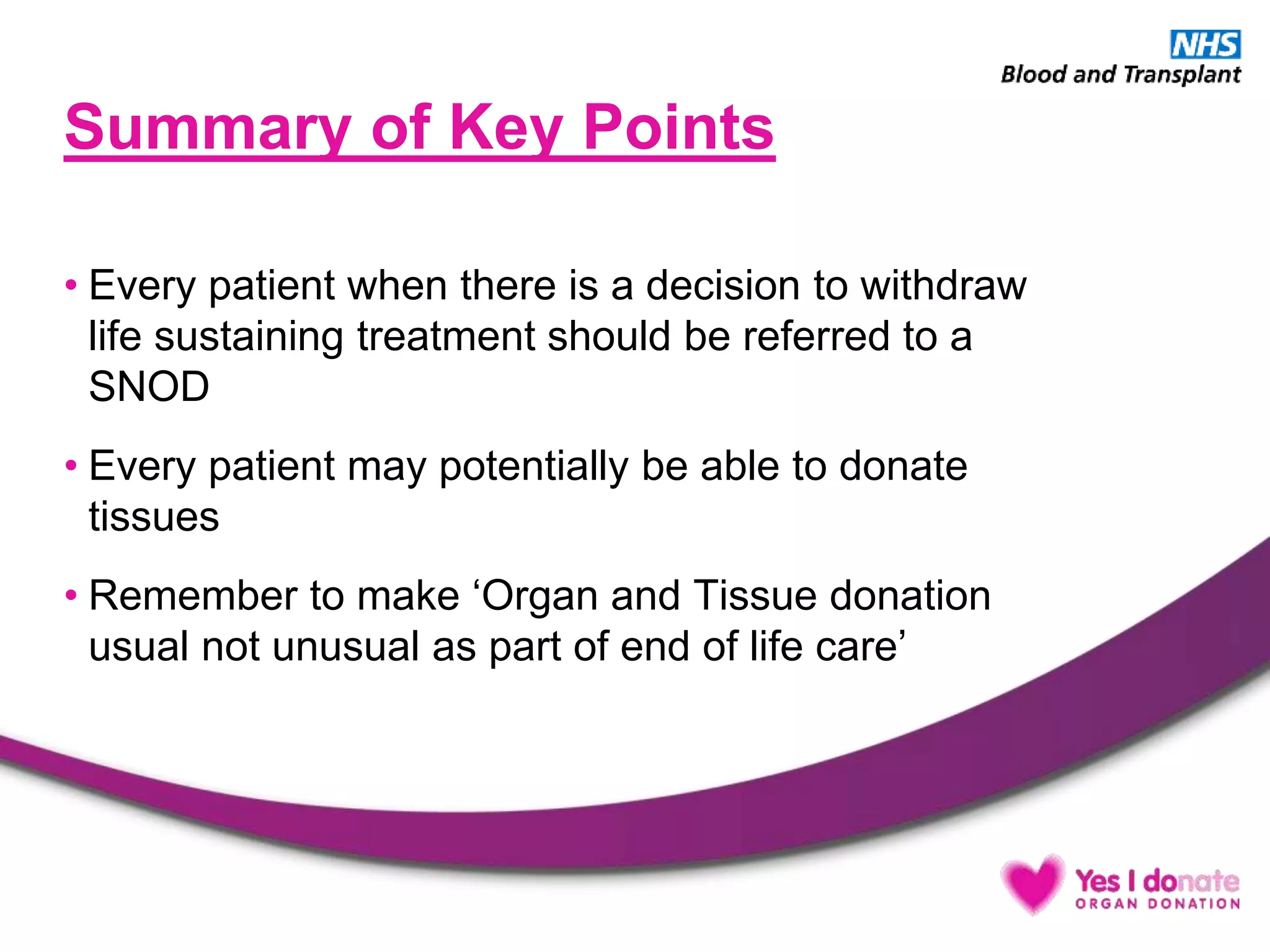 Summary of Key Points
• Every patient when there is a decision to withdraw
life sustaining treatment should be referred to a
SNOD
• Every patient may potentially be able to donate
tissues
• Remember to make ‘Organ and Tissue donation
usual not unusual as part of end of life care’
 
