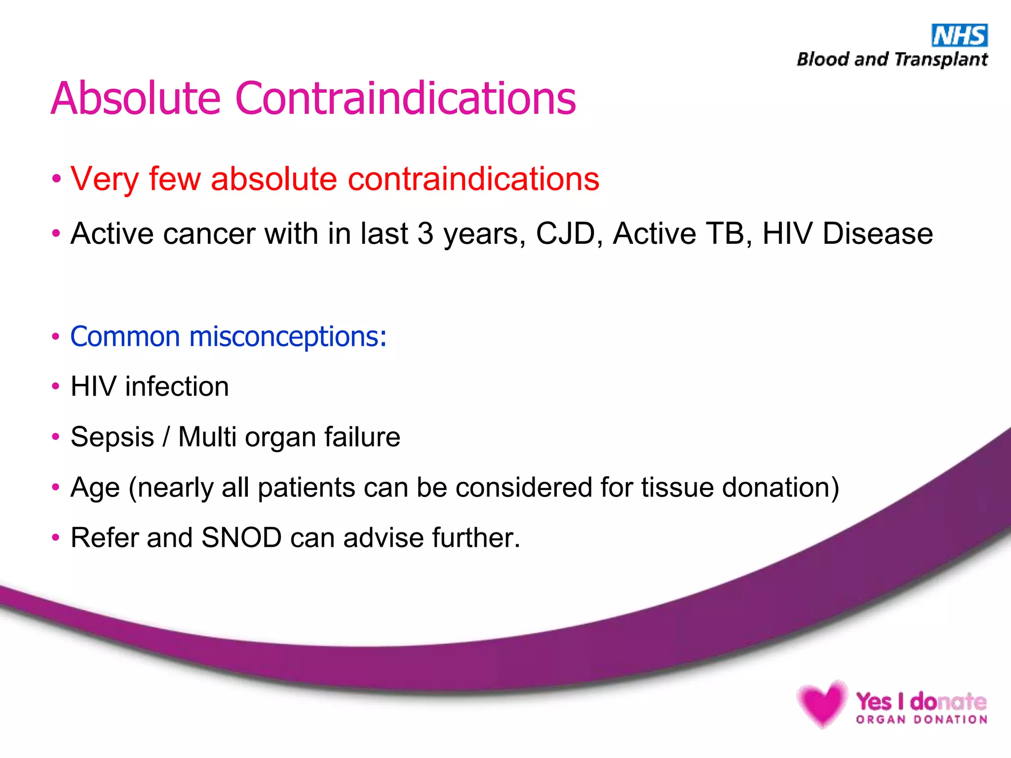 Absolute Contraindications
• Very few absolute contraindications
• Active cancer with in last 3 years, CJD, Active TB, HIV Disease
• Common misconceptions:
• HIV infection
• Sepsis / Multi organ failure
• Age (nearly all patients can be considered for tissue donation)
• Refer and SNOD can advise further.
 