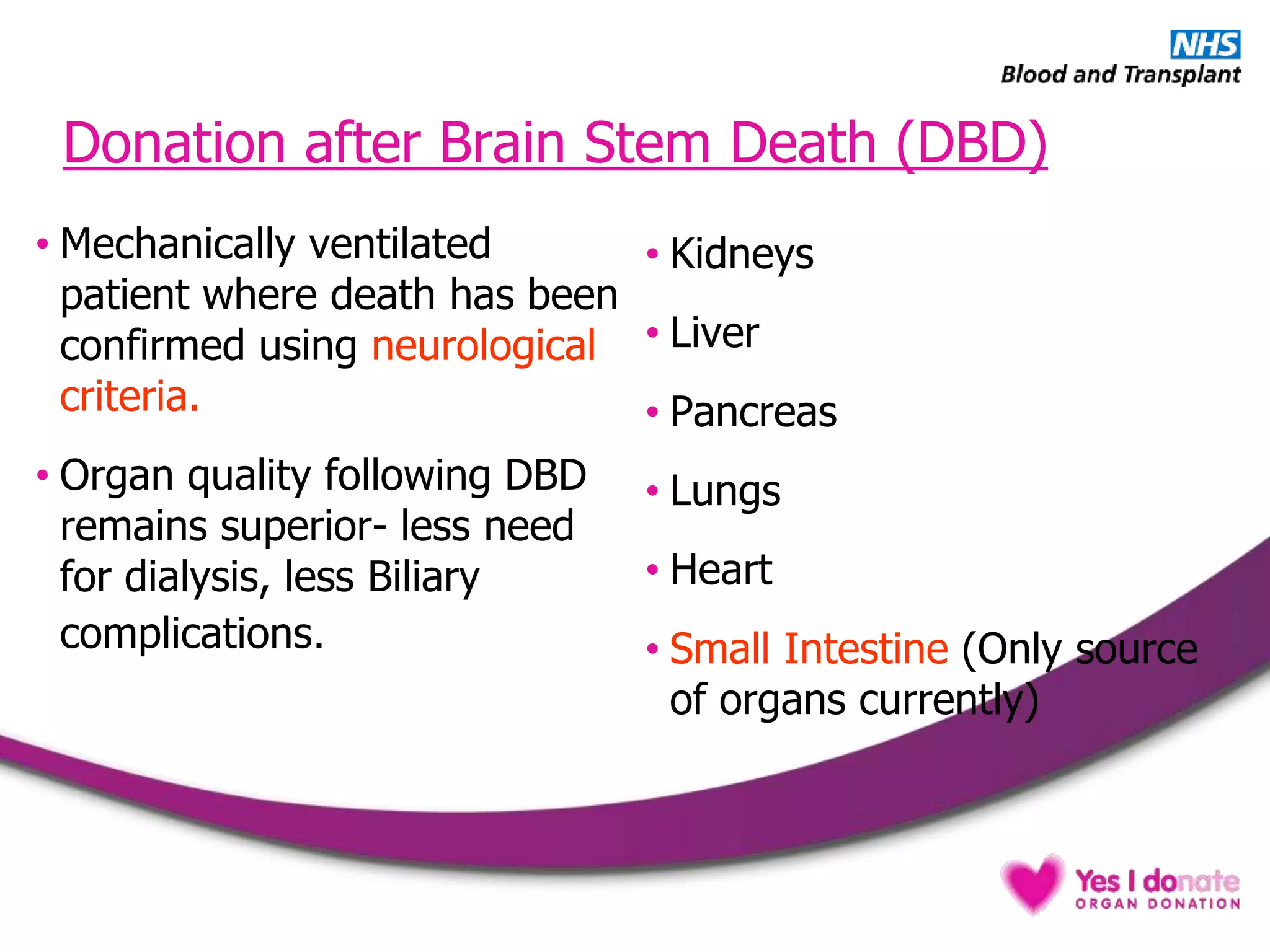 Donation after Brain Stem Death (DBD)
• Mechanically ventilated
patient where death has been
confirmed using neurological
criteria.
• Organ quality following DBD
remains superior- less need
for dialysis, less Biliary
complications.
• Kidneys
• Liver
• Pancreas
• Lungs
• Heart
• Small Intestine (Only source
of organs currently)
 