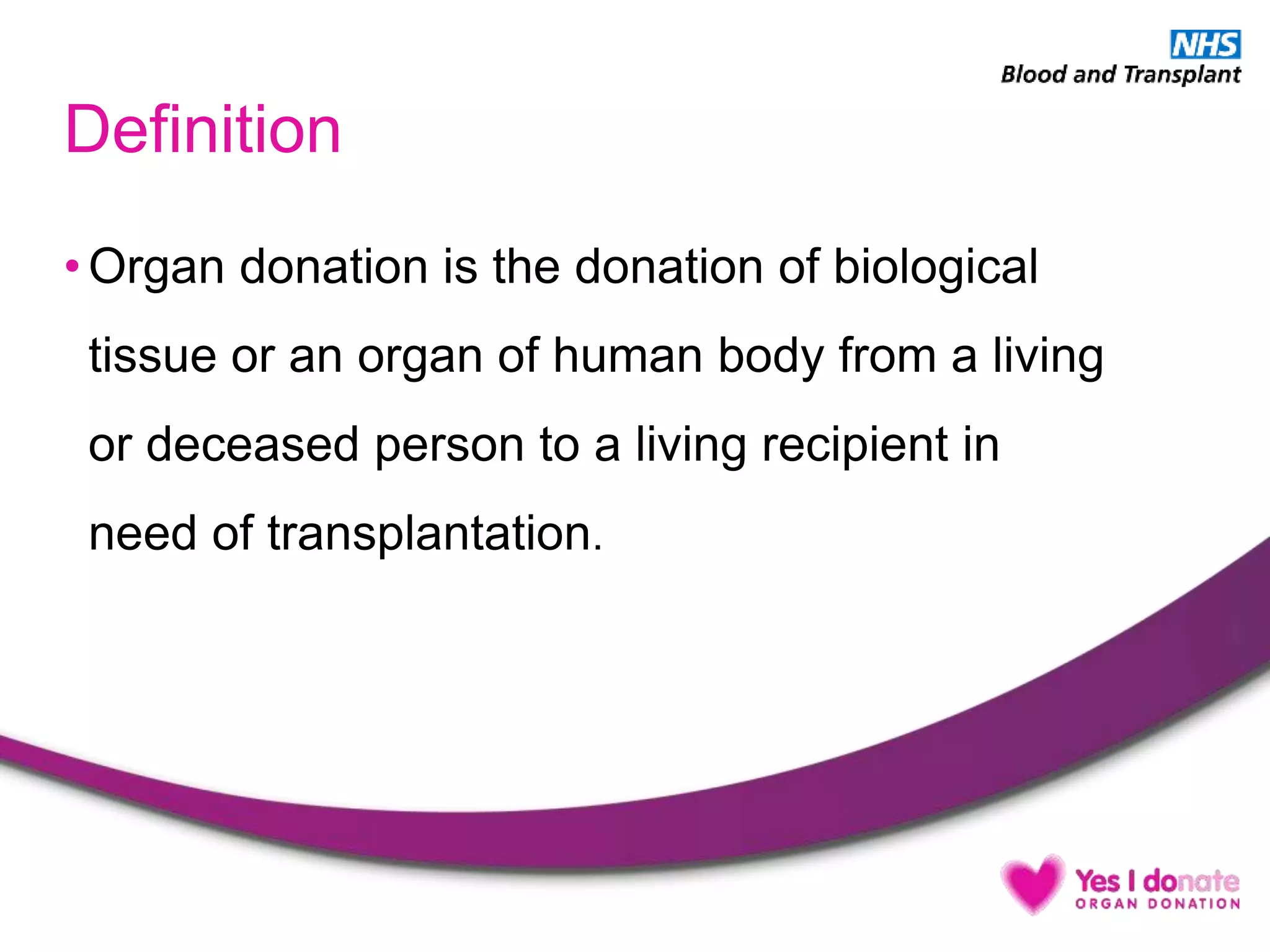 Definition
• Organ donation is the donation of biological
tissue or an organ of human body from a living
or deceased person to a living recipient in
need of transplantation.
 