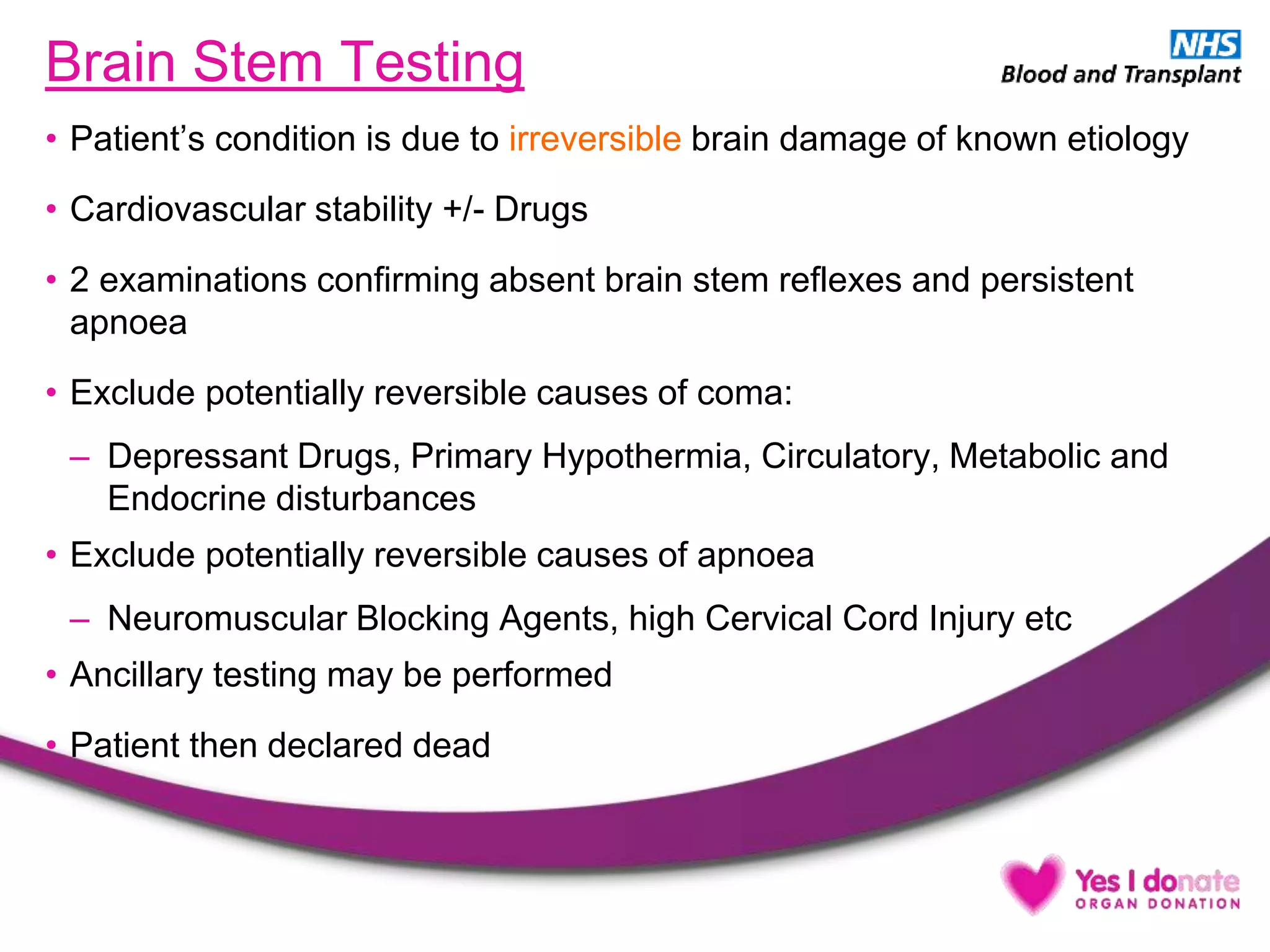Brain Stem Testing
• Patient’s condition is due to irreversible brain damage of known etiology
• Cardiovascular stability +/- Drugs
• 2 examinations confirming absent brain stem reflexes and persistent
apnoea
• Exclude potentially reversible causes of coma:
– Depressant Drugs, Primary Hypothermia, Circulatory, Metabolic and
Endocrine disturbances
• Exclude potentially reversible causes of apnoea
– Neuromuscular Blocking Agents, high Cervical Cord Injury etc
• Ancillary testing may be performed
• Patient then declared dead
 