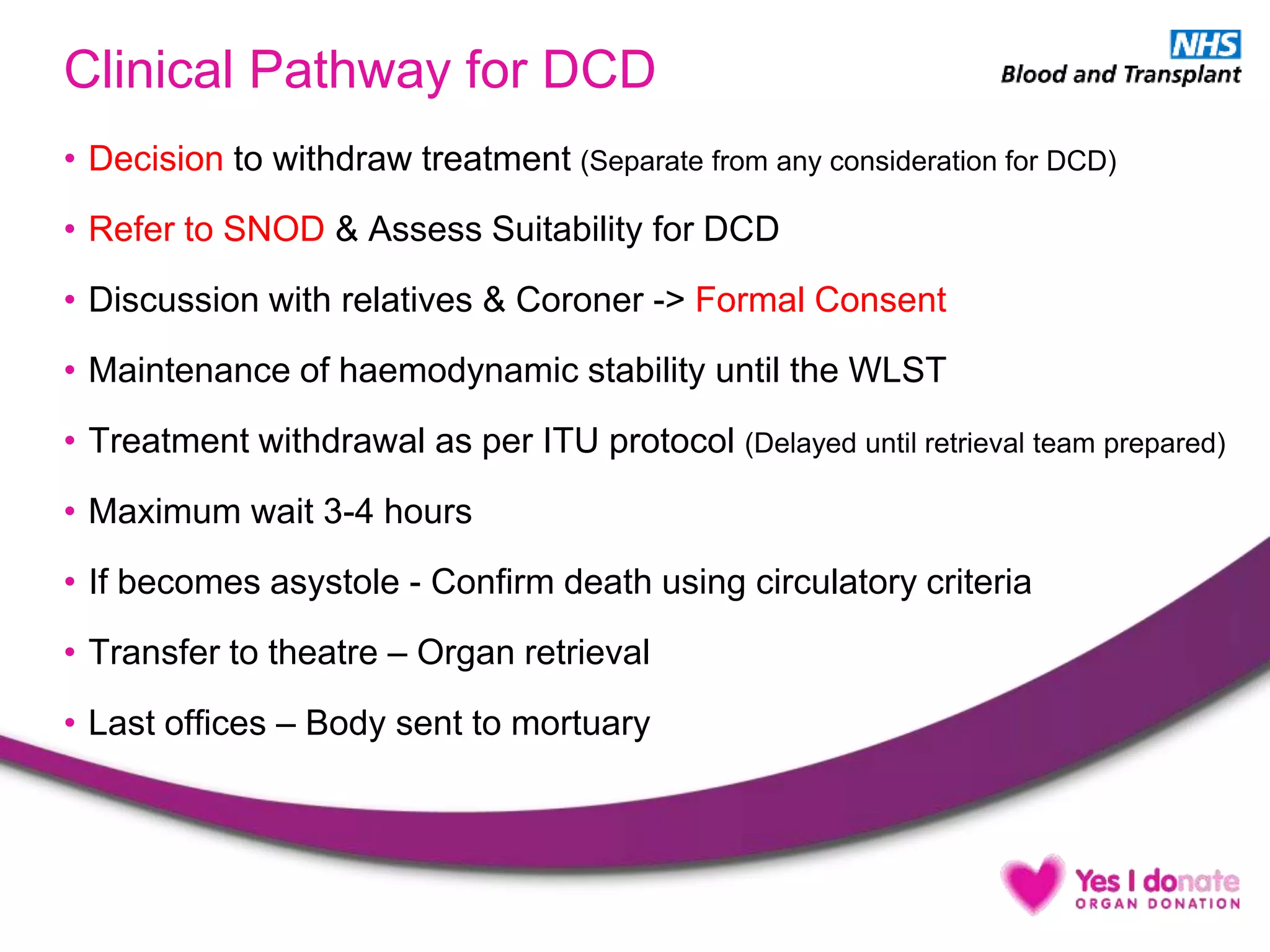 Clinical Pathway for DCD
• Decision to withdraw treatment (Separate from any consideration for DCD)
• Refer to SNOD & Assess Suitability for DCD
• Discussion with relatives & Coroner -> Formal Consent
• Maintenance of haemodynamic stability until the WLST
• Treatment withdrawal as per ITU protocol (Delayed until retrieval team prepared)
• Maximum wait 3-4 hours
• If becomes asystole - Confirm death using circulatory criteria
• Transfer to theatre – Organ retrieval
• Last offices – Body sent to mortuary
 