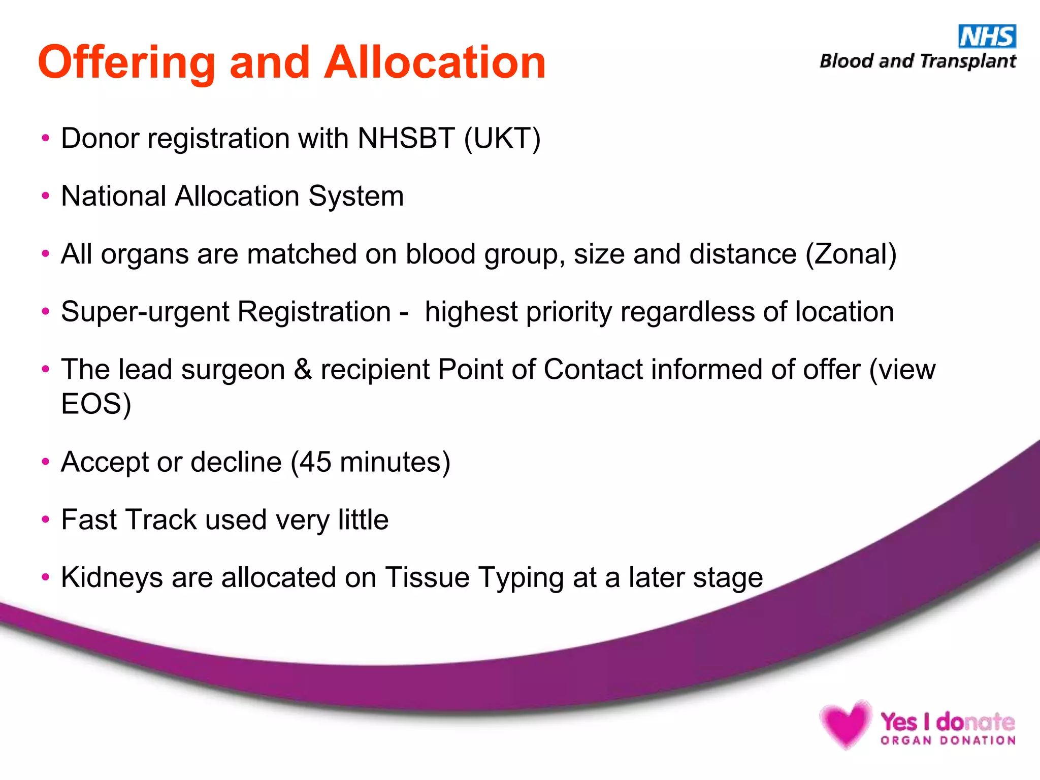 Offering and Allocation
• Donor registration with NHSBT (UKT)
• National Allocation System
• All organs are matched on blood group, size and distance (Zonal)
• Super-urgent Registration - highest priority regardless of location
• The lead surgeon & recipient Point of Contact informed of offer (view
EOS)
• Accept or decline (45 minutes)
• Fast Track used very little
• Kidneys are allocated on Tissue Typing at a later stage
 