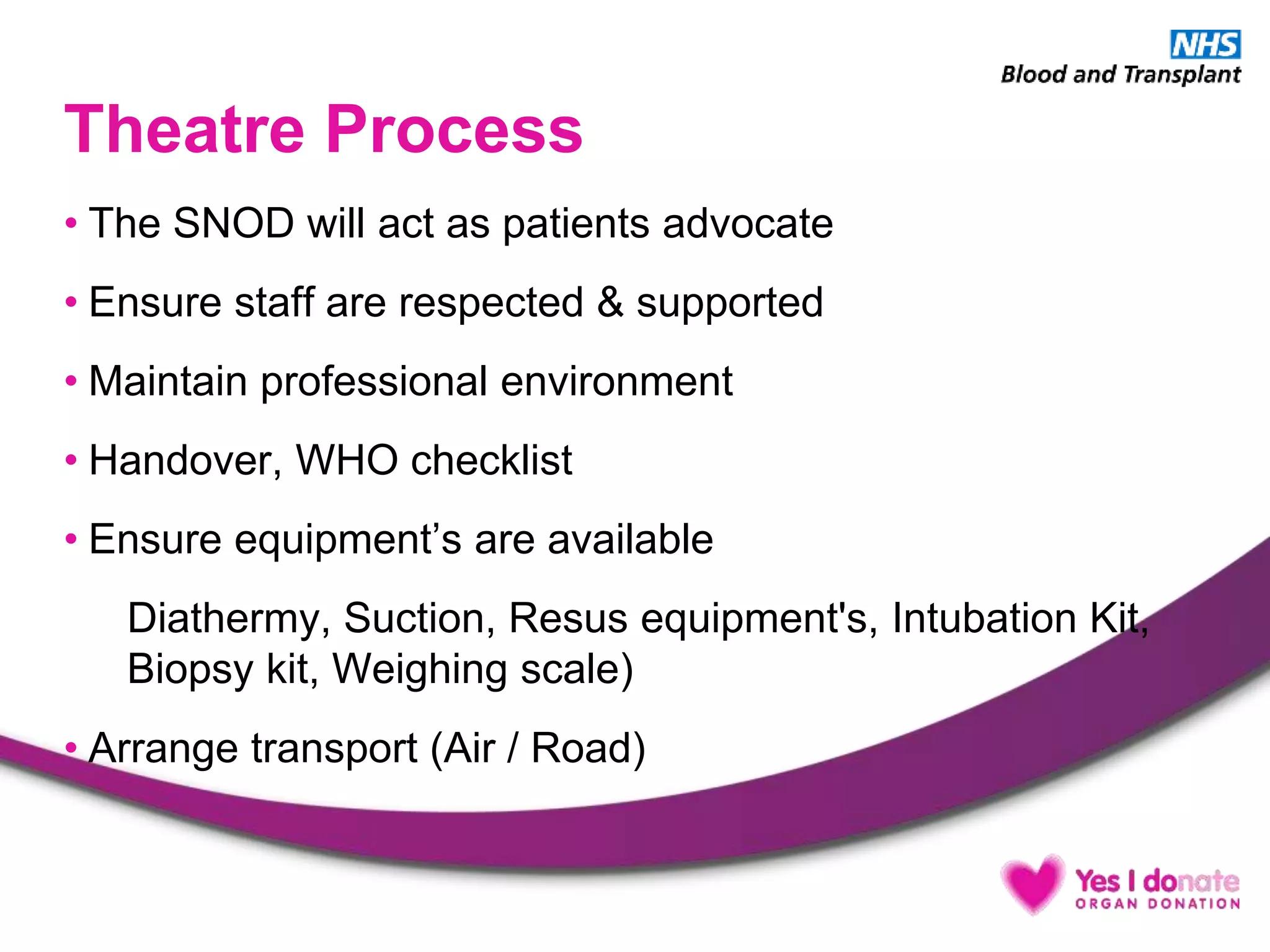 Theatre Process
• The SNOD will act as patients advocate
• Ensure staff are respected & supported
• Maintain professional environment
• Handover, WHO checklist
• Ensure equipment’s are available
Diathermy, Suction, Resus equipment's, Intubation Kit,
Biopsy kit, Weighing scale)
• Arrange transport (Air / Road)
 