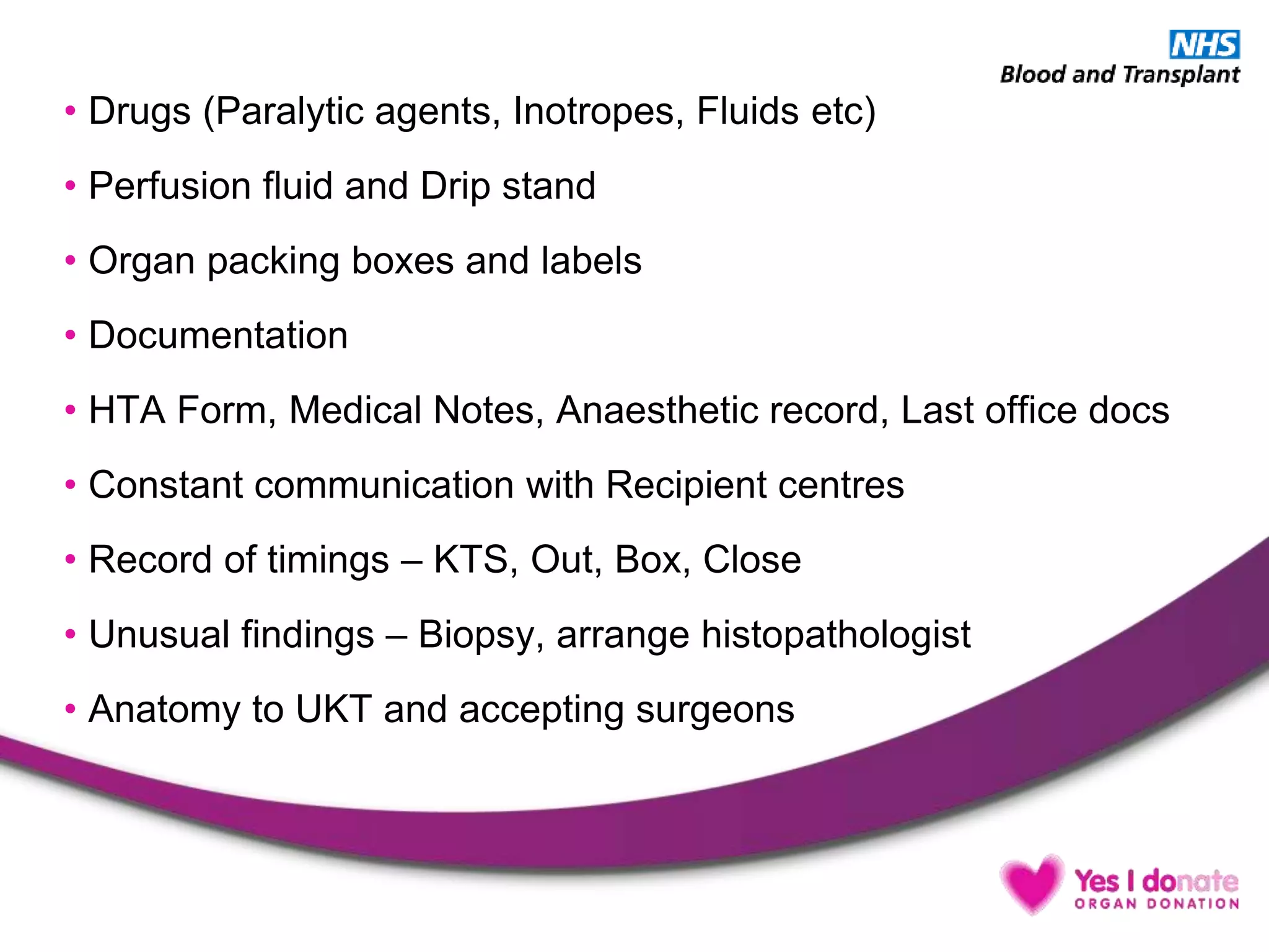 • Drugs (Paralytic agents, Inotropes, Fluids etc)
• Perfusion fluid and Drip stand
• Organ packing boxes and labels
• Documentation
• HTA Form, Medical Notes, Anaesthetic record, Last office docs
• Constant communication with Recipient centres
• Record of timings – KTS, Out, Box, Close
• Unusual findings – Biopsy, arrange histopathologist
• Anatomy to UKT and accepting surgeons
 