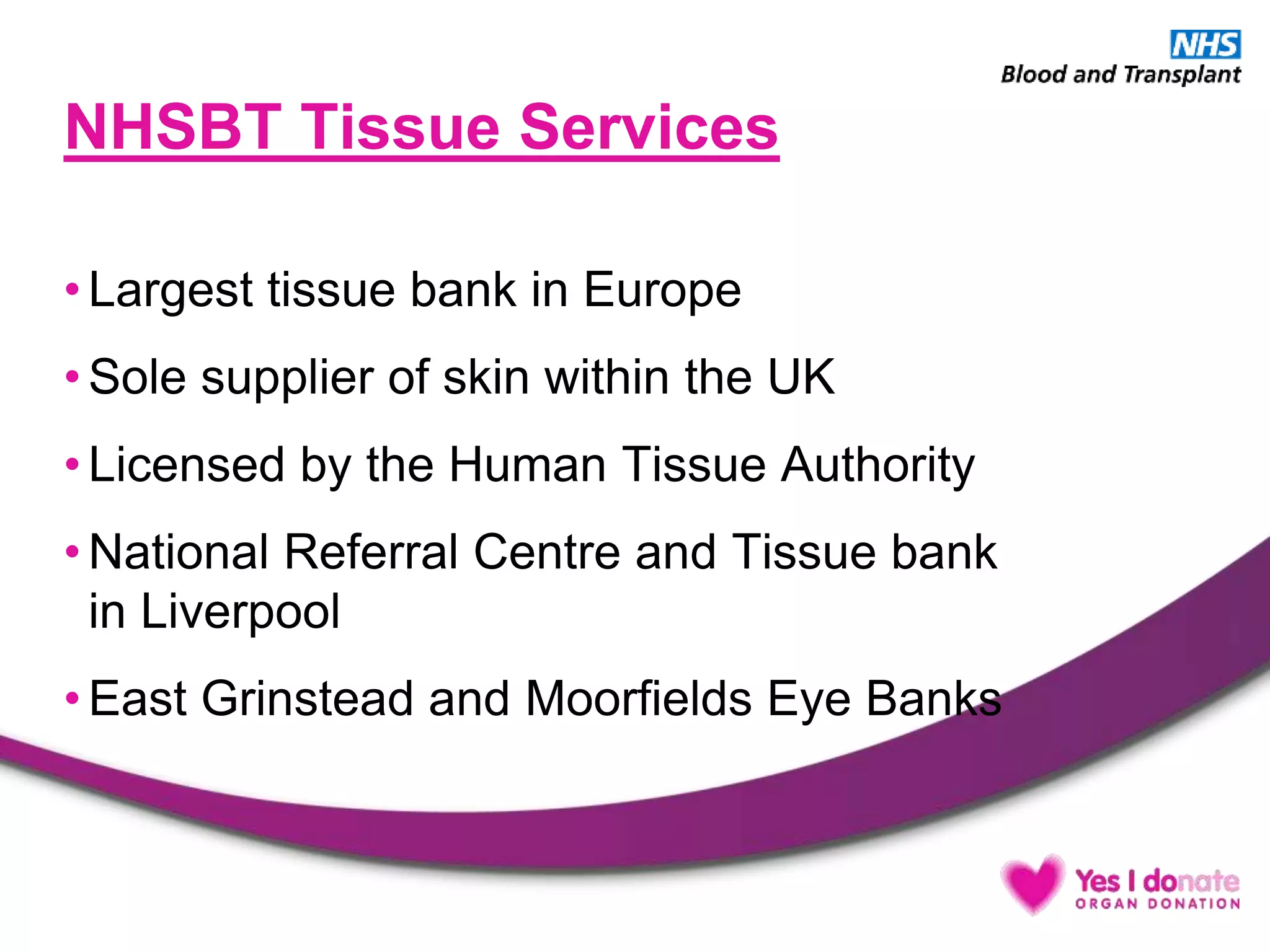 NHSBT Tissue Services
• Largest tissue bank in Europe
• Sole supplier of skin within the UK
• Licensed by the Human Tissue Authority
• National Referral Centre and Tissue bank
in Liverpool
• East Grinstead and Moorfields Eye Banks
 