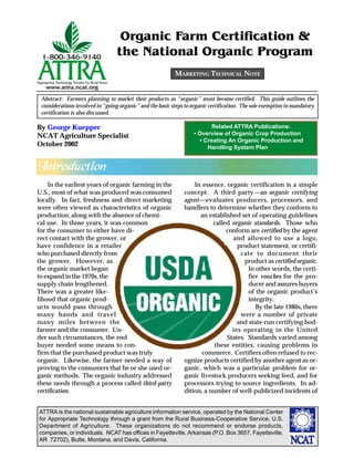 Organic Farm Certification &
                                  the National Organic Program
                                                           MARKETING TECHNICAL NOTE


 Abstract: Farmers planning to market their products as “organic” must become certified. This guide outlines the
 considerations involved in “going organic” and the basic steps to organic certification. The sole exemption to mandatory
 certification is also discussed.

By George Kuepper                                                           Related ATTRA Publications:
NCAT Agriculture Specialist                                         • Overview of Organic Crop Production
                                                                       • Creating An Organic Production and
October 2002                                                              Handling System Plan


Introduction
    In the earliest years of organic farming in the                In essence, organic certification is a simple
U.S., most of what was produced was consumed                   concept. A third party—an organic certifying
locally. In fact, freshness and direct marketing               agent—evaluates producers, processors, and
were often viewed as characteristics of organic                handlers to determine whether they conform to
production, along with the absence of chemi-                         an established set of operating guidelines
cal use. In those years, it was common                                    called organic standards. Those who
for the consumer to either have di-                                            conform are certified by the agent
rect contact with the grower, or                                                 and allowed to use a logo,
have confidence in a retailer                                                      product statement, or certifi-
who purchased directly from                                                         cate to document their
the grower. However, as                                                               product as certified organic.
the organic market began                                                               In other words, the certi-
to expand in the 1970s, the                                                            fier vouches for the pro-
supply chain lengthened.                                                               ducer and assures buyers
There was a greater like-                                                              of the organic product’s
lihood that organic prod-                                                              integrity.
ucts would pass through                                                                   By the late 1980s, there
many hands and travel                                                               were a number of private
many miles between the                                                             and state-run certifying bod-
farmer and the consumer. Un-                                                     ies operating in the United
der such circumstances, the end                                                States. Standards varied among
buyer needed some means to con-                                            these entities, causing problems in
firm that the purchased product was truly                             commerce. Certifiers often refused to rec-
organic. Likewise, the farmer needed a way of                  ognize products certified by another agent as or-
proving to the consumers that he or she used or-               ganic, which was a particular problem for or-
ganic methods. The organic industry addressed                  ganic livestock producers seeking feed, and for
these needs through a process called third-party               processors trying to source ingredients. In ad-
certification.                                                 dition, a number of well-publicized incidents of


ATTRA is the national sustainable agriculture information service, operated by the National Center
for Appropriate Technology through a grant from the Rural Business-Cooperative Service, U.S.
Department of Agriculture. These organizations do not recommend or endorse products,
companies, or individuals. NCAT has offices in Fayetteville, Arkansas (P.O. Box 3657, Fayetteville,
AR 72702), Butte, Montana, and Davis, California.
 