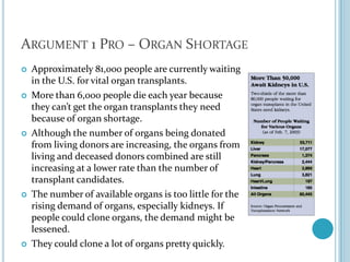 Argument 1 Pro – Organ ShortageApproximately 81,000 people are currently waiting in the U.S. for vital organ transplants. More than 6,000 people die each year because they can’t get the organ transplants they need because of organ shortage.Although the number of organs being donated from living donors are increasing, the organs from living and deceased donors combined are still increasing at a lower rate than the number of transplant candidates.The number of available organs is too little for the rising demand of organs, especially kidneys. If people could clone organs, the demand might be lessened. They could clone a lot of organs pretty quickly.