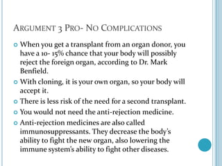 Argument 3 Pro- No ComplicationsWhen you get a transplant from an organ donor, you have a 10- 15% chance that your body will possibly reject the foreign organ, according to Dr. Mark Benfield. With cloning, it is your own organ, so your body will accept it. There is less risk of the need for a second transplant.You would not need the anti-rejection medicine.Anti-rejection medicines are also called immunosuppressants. They decrease the body’s ability to fight the new organ, also lowering the immune system’s ability to fight other diseases.