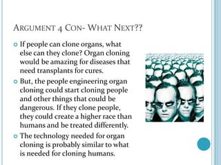 Argument 4 Con- What Next??If people can clone organs, what else can they clone? Organ cloning would be amazing for diseases that need transplants for cures. But, the people engineering organ cloning could start cloning people and other things that could be dangerous. If they clone people, they could create a higher race than humans and be treated differently.The technology needed for organ cloning is probably similar to what is needed for cloning humans. 