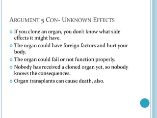 Argument 5 Con- Unknown EffectsIf you clone an organ, you don’t know what side effects it might have. The organ could have foreign factors and hurt your body. The organ could fail or not function properly.Nobody has received a cloned organ yet, so nobody knows the consequences.Organ transplants can cause death, also. 