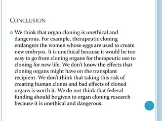 ConclusionWe think that organ cloning is unethical and dangerous. For example, therapeutic cloning endangers the women whose eggs are used to create new embryos. It is unethical because it would be too easy to go from cloning organs for therapeutic use to cloning for new life. We don’t know the effects that cloning organs might have on the transplant recipient. We don’t think that taking this risk of creating human clones and bad effects of cloned organs is worth it. We do not think that federal funding should be given to organ cloning research because it is unethical and dangerous. 