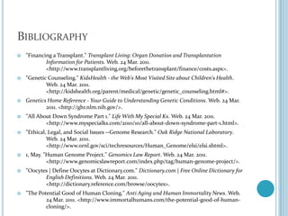 Bibliography"Financing a Transplant." Transplant Living: Organ Donation and Transplantation 	Information for Patients. Web. 24 Mar. 2011. 	<http://www.transplantliving.org/beforethetransplant/finance/costs.aspx>."Genetic Counseling." KidsHealth - the Web's Most Visited Site about Children's Health. 	Web. 24 Mar. 2011. 	<http://kidshealth.org/parent/medical/genetic/genetic_counseling.html#>.Genetics Home Reference - Your Guide to Understanding Genetic Conditions. Web. 24 Mar. 	2011. <http://ghr.nlm.nih.gov/>."All About Down Syndrome Part 1." Life With My Special Ks. Web. 24 Mar. 2011. 	<http://www.myspecialks.com/2010/10/all-about-down-syndrome-part-1.html>."Ethical, Legal, and Social Issues --Genome Research." Oak Ridge National Laboratory. 	Web. 24 Mar. 2011. 	<http://www.ornl.gov/sci/techresources/Human_Genome/elsi/elsi.shtml>.1, May. "Human Genome Project." Genomics Law Report. Web. 24 Mar. 2011. 	<http://www.genomicslawreport.com/index.php/tag/human-genome-project/>."Oocytes | Define Oocytes at Dictionary.com." Dictionary.com | Free Online Dictionary for 	English Definitions. Web. 24 Mar. 2011. 	<http://dictionary.reference.com/browse/oocytes>."The Potential Good of Human Cloning." Anti Aging and Human Immortality News. Web. 	24 Mar. 2011. <http://www.immortalhumans.com/the-potential-good-of-human-	cloning/>.