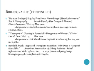 Bibliography (continued)"Human Embryo | Royalty Free Stock Photo Image | IStockphoto.com." Stock Photography: 	Search Royalty Free Images & Photos | IStockphoto.com. Web. 25 Mar. 2011. 	<http://www.istockphoto.com/stock-photo-9442343-human-embryo.php>.""Therapeutic" Cloning Is Potentially Dangerous to Women." Ethical Health Care. Web. 25 	Mar. 2011. 	<http://www.ethicalhealthcare.org/articles/cloning_harms_women.pdf>.Benfield, Mark. "Repeated Transplant Rejection: Why Does It Happen? (Renalife)." American Association of Kidney Patients - Renal Information. Web. 25 Mar. 2011. 	<http://www.aakp.org/aakp-library/repeated-transplant-rejection/>.