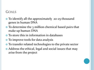 GoalsTo identify all the approximately  20-25 thousand genes in human DNATo determine the 3 million chemical based pairs that make up human DNATo store this in information in databasesTo improve tools for data analysisTo transfer related technologies to the private sectorAddress the ethical, legal and social issues that may arise from the project