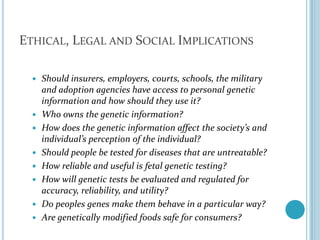 Ethical, Legal and Social ImplicationsShould insurers, employers, courts, schools, the military and adoption agencies have access to personal genetic information and how should they use it?Who owns the genetic information?How does the genetic information affect the society’s and individual’s perception of the individual?Should people be tested for diseases that are untreatable?How reliable and useful is fetal genetic testing?How will genetic tests be evaluated and regulated for accuracy, reliability, and utility?Do peoples genes make them behave in a particular way?Are genetically modified foods safe for consumers?