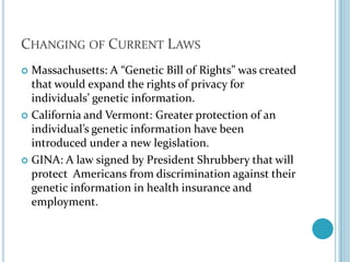 Changing of Current LawsMassachusetts: A “Genetic Bill of Rights” was created that would expand the rights of privacy for individuals’ genetic information.California and Vermont: Greater protection of an individual’s genetic information have been introduced under a new legislation.GINA: A law signed by President Shrubbery that will protect  Americans from discrimination against their genetic information in health insurance and employment.