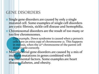 GENE DISORDERSSingle gene disorders are caused by only a single mutated cell. Some examples of single cell disorders are cystic fibrosis, sickle cell disease and hemophilia.Chromosomal disorders are the result of too many or too few chromosomes.One example, Down syndrome is caused when a person’s cells have an extra copy of chromosome 21. This happens in meiosis, when the 21st chromosome of the parent cell doesn’t split correctly.Mulitifactorial gene disorders are caused by a mix of multiple mutations in genes combined with environmental factors. Some examples are heart  disease, diabetes, and obesity.