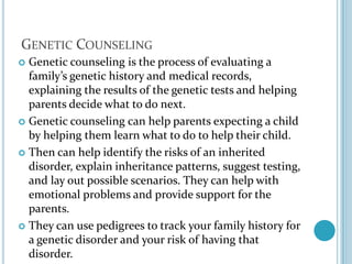 Genetic CounselingGenetic counseling is the process of evaluating a family’s genetic history and medical records, explaining the results of the genetic tests and helping parents decide what to do next.Genetic counseling can help parents expecting a child by helping them learn what to do to help their child.Then can help identify the risks of an inherited disorder, explain inheritance patterns, suggest testing, and lay out possible scenarios. They can help with emotional problems and provide support for the parents.They can use pedigrees to track your family history for a genetic disorder and your risk of having that disorder.