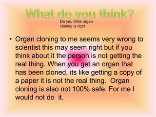 Scientific advancements of  organ cloning Organ cloning can be very helpful because it can save some ones life from dying also it can help if people are organ donors.Also if you are born with a twin a they need an organ it can be very helpful. 