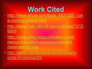 What do you think?Do you think organ cloning is right Organ cloning to me seems very wrong to scientist this may seem right but if you think about it the person is not getting the real thing. When you get an organ that has been cloned, its like getting a copy of a paper it is not the real thing.  Organ cloning is also not 100% safe. For me I would not do  it.   