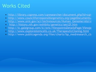 Works Cited http://library.cqpress.com/cqresearcher/document.php?id=cqresrre2011012100&type=hitlist&num=0 http://www.councilforresponsiblegenetics.org/pageDocuments/1FSNATIMBZ.pdf http://www.ornl.gov/sci/techresources/Human_Genome/elsi/elsi.shtml   http://history.nih.gov/exhibits/genetics/sect2f.htm http://ic.galegroup.com/ic/ovic/ViewpointsDetailsPage/ViewpointsDetailsWindow?displayGroupName=Viewpoints&prodId=OVIC&action=2&catId=&documentId=GALE%7CEJ3010073241&userGroupName=jchs_ca&jsid=cdabe85c977ab0b29c646b0bfcce1b1e http://www.explorestemcells.co.uk/TherapeuticCloning.html http://www.publicagenda.org/files/charts/bp_medresearch_cloning_organs_transplants.png 