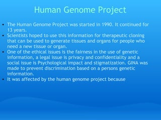Human Genome Project The Human Genome Project was started in 1990. It continued for 13 years.  Scientists hoped to use this information for therapeutic cloning that can be used to generate tissues and organs for people who need a new tissue or organ.  One of the ethical issues is the fairness in the use of genetic information, a legal issue is privacy and confidentiality and a social issue is Psychological impact and stigmatization. GINA was made to prevent discrimination based on a persons genetic information.  It was affected by the human genome project because 