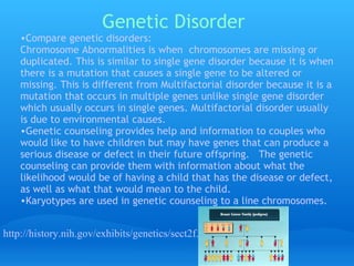 Genetic Disorder Compare genetic disorders:  Chromosome Abnormalities is when  chromosomes are missing or duplicated. This is similar to single gene disorder because it is when there is a mutation that causes a single gene to be altered or missing. This is different from Multifactorial disorder because it is a mutation that occurs in multiple genes unlike single gene disorder which usually occurs in single genes. Multifactorial disorder usually is due to environmental causes. Genetic counseling provides help and information to couples who would like to have children but may have genes that can produce a serious disease or defect in their future offspring.   The genetic counseling can provide them with information about what the likelihood would be of having a child that has the disease or defect, as well as what that would mean to the child.  Karyotypes are used in genetic counseling to a line chromosomes. http://history.nih.gov/exhibits/genetics/sect2f.htm 