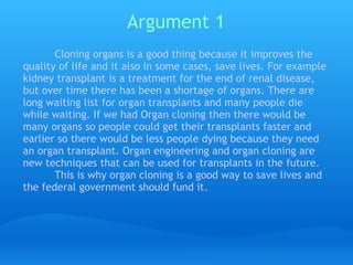 Argument 1 Cloning organs is a good thing because it improves the quality of life and it also in some cases, save lives. For example kidney transplant is a treatment for the end of renal disease, but over time there has been a shortage of organs. There are long waiting list for organ transplants and many people die while waiting. If we had Organ cloning then there would be many organs so people could get their transplants faster and earlier so there would be less people dying because they need an organ transplant. Organ engineering and organ cloning are new techniques that can be used for transplants in the future.  This is why organ cloning is a good way to save lives and the federal government should fund it. 