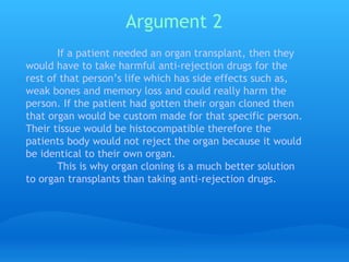 Argument 2   If a patient needed an organ transplant, then they would have to take harmful anti-rejection drugs for the rest of that person’s life which has side effects such as, weak bones and memory loss and could really harm the person. If the patient had gotten their organ cloned then that organ would be custom made for that specific person. Their tissue would be histocompatible therefore the patients body would not reject the organ because it would be identical to their own organ.  This is why organ cloning is a much better solution to organ transplants than taking anti-rejection drugs. 