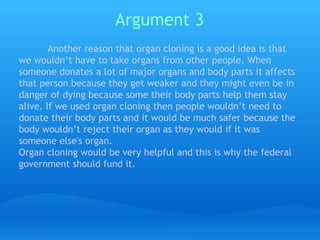 Argument 3   Another reason that organ cloning is a good idea is that we wouldn’t have to take organs from other people. When someone donates a lot of major organs and body parts it affects that person because they get weaker and they might even be in danger of dying because some their body parts help them stay alive. If we used organ cloning then people wouldn’t need to donate their body parts and it would be much safer because the body wouldn’t reject their organ as they would if it was someone else's organ.  Organ cloning would be very helpful and this is why the federal government should fund it. 