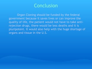 Conclusion   Organ Cloning should be funded by the federal government because it saves lives or can improve the quality of life, the patient would not have to take anti-rejection drugs, there would be less deaths and it is pluripotent. It would also help with the huge shortage of organs and tissue in the U.S. 
