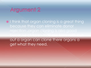 Argument 2 I think that organ cloning is a great thing because they can eliminate donor rejection .organ cloning is also good because children that are born with out out a organ can clone there organs a get what they need. 