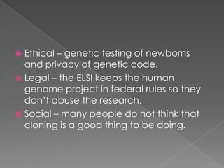 Ethical – genetic testing of newborns and privacy of genetic code.Legal – the ELSI keeps the human genome project in federal rules so they don’t abuse the research.Social – many people do not think that cloning is a good thing to be doing.