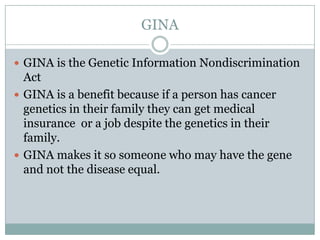 GINAGINA is the Genetic Information Nondiscrimination ActGINA is a benefit because if a person has cancer genetics in their family they can get medical insurance  or a job despite the genetics in their family. GINA makes it so someone who may have the gene and not the disease equal.