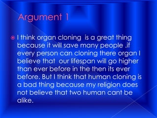 Argument 1 I think organ cloning  is a great thing because it will save many people .if every person can cloning there organ I believe that  our lifespan will go higher than ever before in the then its ever before. But I think that human cloning is a bad thing because my religion does not believe that two human cant be alike.  