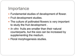 Importance
 Fundamental studies of development of flower.
 Fruit development studies.
 The culture of pollinated flowers is very important
to study the fruit development .
 In vitro fruits are smaller than their natural
counterparts, but the size can be increased by
supplementing the medium.
 Floral morphogenesis studies.
 