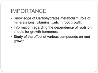 IMPORTANCE
 Knowledge of Carbohydrates metabolism, role of
minerals ions, vitamins …etc in root growth.
 Information regarding the dependence of roots on
shoots for growth hormones .
 Study of the effect of various compounds on root
growth.
 