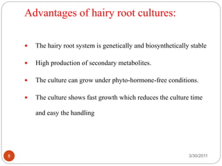 Advantages of hairy root cultures:
3/30/20118
 The hairy root system is genetically and biosynthetically stable
 High production of secondary metabolites.
 The culture can grow under phyto-hormone-free conditions.
 The culture shows fast growth which reduces the culture time
and easy the handling
 