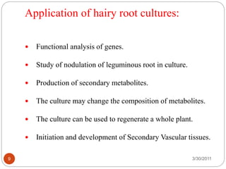 Application of hairy root cultures:
3/30/20119
 Functional analysis of genes.
 Study of nodulation of leguminous root in culture.
 Production of secondary metabolites.
 The culture may change the composition of metabolites.
 The culture can be used to regenerate a whole plant.
 Initiation and development of Secondary Vascular tissues.
 