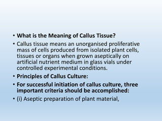 • What is the Meaning of Callus Tissue?
• Callus tissue means an unorganised proliferative
mass of cells produced from isolated plant cells,
tissues or organs when grown aseptically on
artificial nutrient medium in glass vials under
controlled experimental conditions.
• Principles of Callus Culture:
• For successful initiation of callus culture, three
important criteria should be accomplished:
• (i) Aseptic preparation of plant material,
 