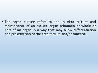 • The organ culture refers to the in vitro culture and
maintenance of an excised organ primordia or whole or
part of an organ in a way that may allow differentiation
and preservation of the architecture and/or function.
 