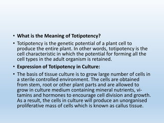 • What is the Meaning of Totipotency?
• Totipotency is the genetic potential of a plant cell to
produce the entire plant. In other words, totipotency is the
cell characteristic in which the potential for forming all the
cell types in the adult organism is retained.
• Expression of Totipotency in Culture:
• The basis of tissue culture is to grow large number of cells in
a sterile controlled environment. The cells are obtained
from stem, root or other plant parts and are allowed to
grow in culture medium containing mineral nutrients, vi-
tamins and hormones to encourage cell division and growth.
As a result, the cells in culture will produce an unorganised
proliferative mass of cells which is known as callus tissue.
 
