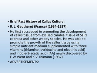 • Brief Past History of Callus Culture:
• R. J. Gautheret (France) (1934-1937):
• He first succeeded in promoting the development
of callus tissue from excised cambial tissue of Salix
capraea and other woody species. He was able to
promote the growth of the callus tissue using
simple nutrient medium supplemented with three
vitamins (thiamine, pyridoxine and nicotinic acid)
and indole-3-acetic acid (IAA) newly discovered by
F W Went and K V Thimann (1937).
• ADVERTISEMENTS:
 