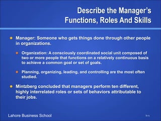 Lahore Business School
Describe the Manager’s
Functions, Roles And Skills
 Manager: Someone who gets things done through other people
in organizations.
 Organization: A consciously coordinated social unit composed of
two or more people that functions on a relatively continuous basis
to achieve a common goal or set of goals.
 Planning, organizing, leading, and controlling are the most often
studied.
 Mintzberg concluded that managers perform ten different,
highly interrelated roles or sets of behaviors attributable to
their jobs.
i1-1
 