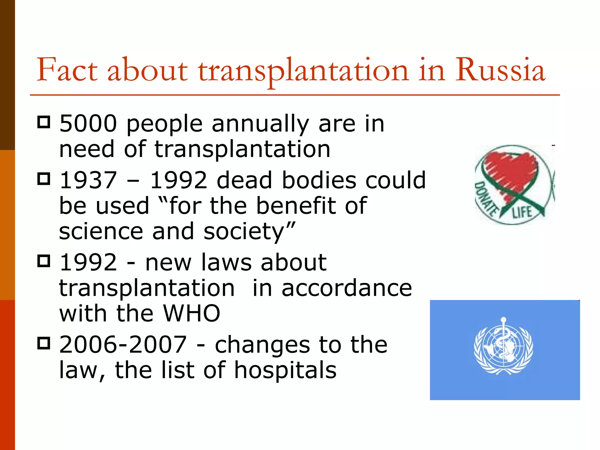 Fact about transplantation in Russia 5000 people annually are in need of transplantation  1937 – 1992 dead bodies could be used “for the benefit of science and society”  1992 - new laws about transplantation  in accordance with the WHO 2006-2007 - changes to the law, the list of hospitals 