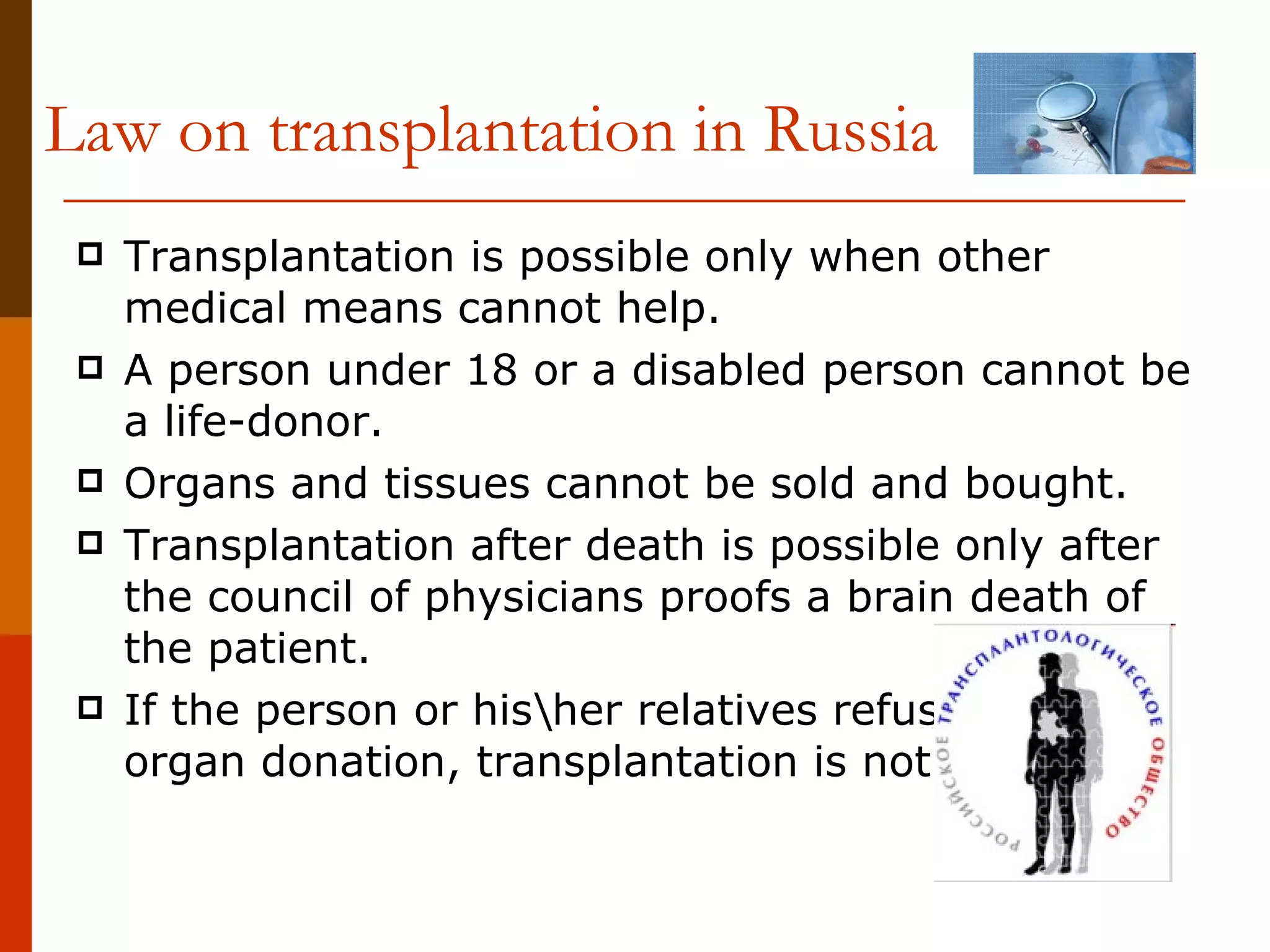Law on transplantation in Russia Transplantation is possible only when other medical means cannot help. A person under 18 or a disabled person cannot be a life-donor. Organs and tissues cannot be sold and bought. Transplantation after death is possible only after the council of physicians proofs a brain death of the patient. If the person or his\her relatives refused from organ donation, transplantation is not possible.  
